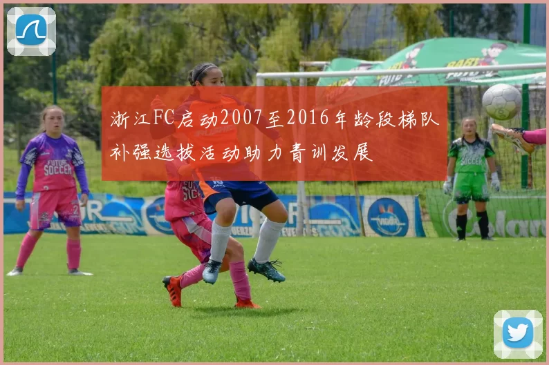 浙江FC启动2007至2016年龄段梯队补强选拔活动助力青训发展
