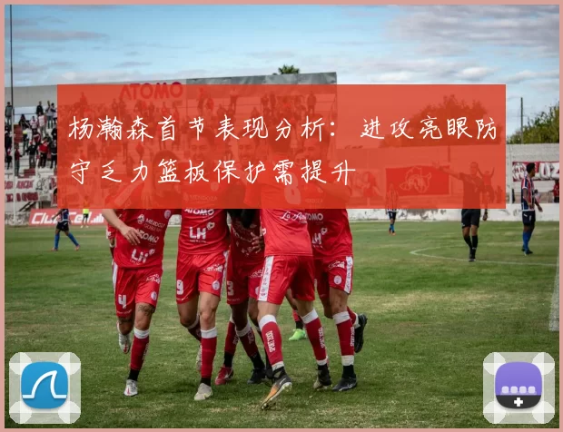 杨瀚森首节表现分析：进攻亮眼防守乏力篮板保护需提升