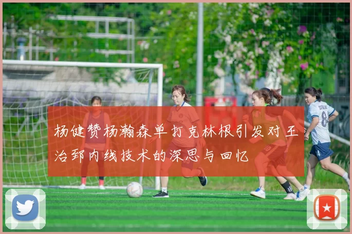 杨健赞杨瀚森单打克林根引发对王治郅内线技术的深思与回忆