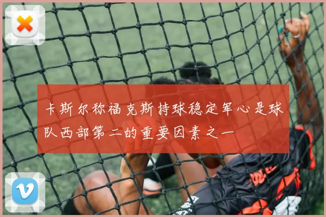 卡斯尔称福克斯持球稳定军心是球队西部第二的重要因素之一