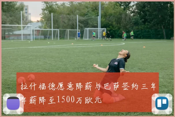 拉什福德愿意降薪与巴萨签约三年年薪降至1500万欧元