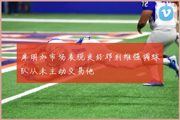 库明加市场表现良好邓利维强调球队从未主动交易他