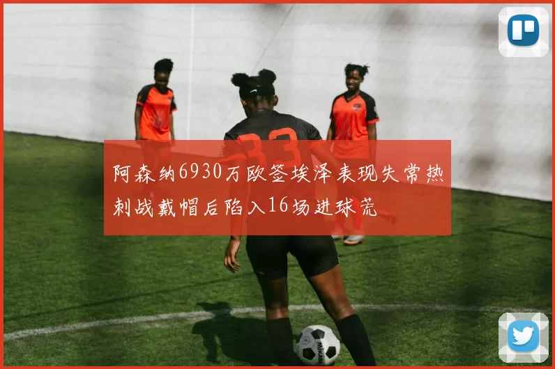 阿森纳6930万欧签埃泽表现失常热刺战戴帽后陷入16场进球荒