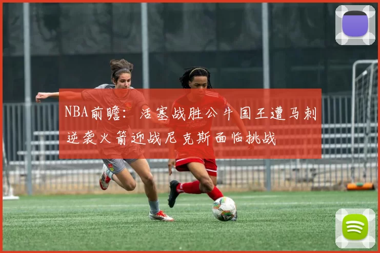 NBA前瞻：活塞战胜公牛国王遭马刺逆袭火箭迎战尼克斯面临挑战