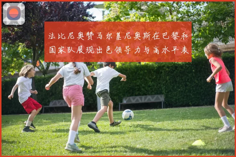法比尼奥赞马尔基尼奥斯在巴黎和国家队展现出色领导力与高水平表现