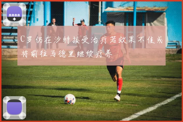 C罗仍在沙特接受治疗若效果不佳或将前往马德里继续疗养