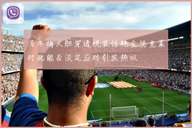 马冬梅大胆穿透视装惊艳全场克莱对此能否淡定应对引发热议