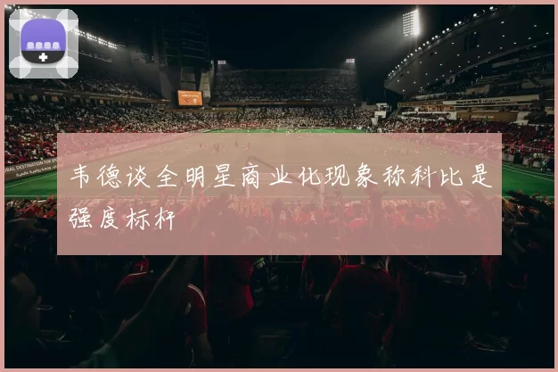 韦德谈全明星商业化现象称科比是强度标杆