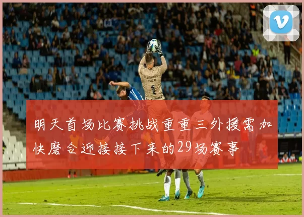 明天首场比赛挑战重重三外援需加快磨合迎接接下来的29场赛事