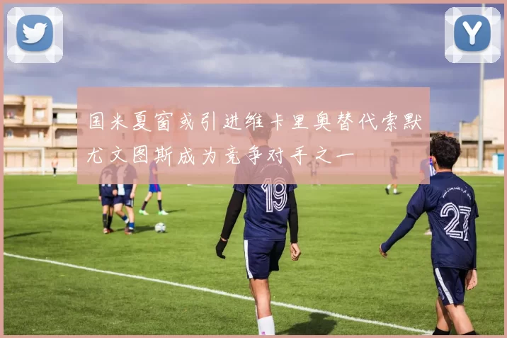 国米夏窗或引进维卡里奥替代索默尤文图斯成为竞争对手之一