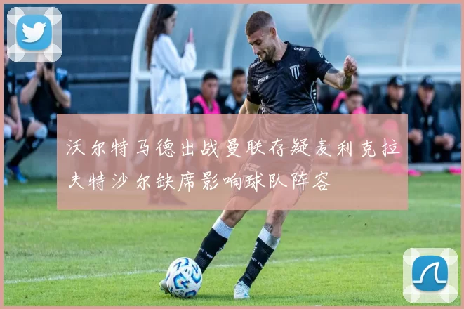 沃尔特马德出战曼联存疑麦利克拉夫特沙尔缺席影响球队阵容