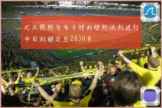 尤文图斯与洛卡特利续约谈判进行中目标锁定至2030年