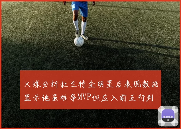 火媒分析杜兰特全明星后表现数据显示他虽难争MVP但应入前五行列