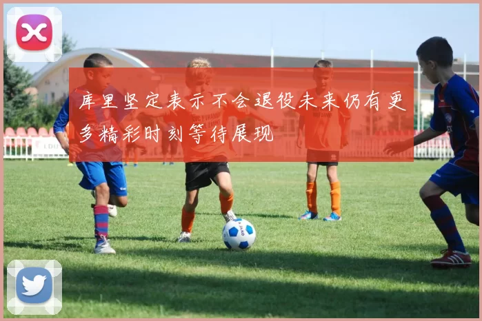 库里坚定表示不会退役未来仍有更多精彩时刻等待展现
