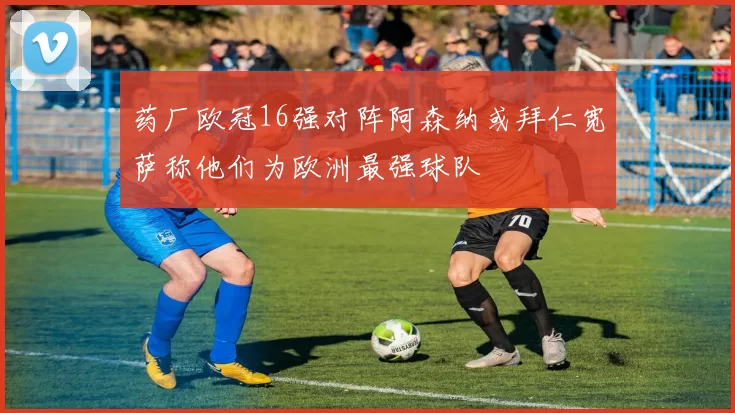 药厂欧冠16强对阵阿森纳或拜仁宽萨称他们为欧洲最强球队