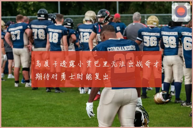乌度卡透露小贾巴里无法出战奇才期待对勇士时能复出